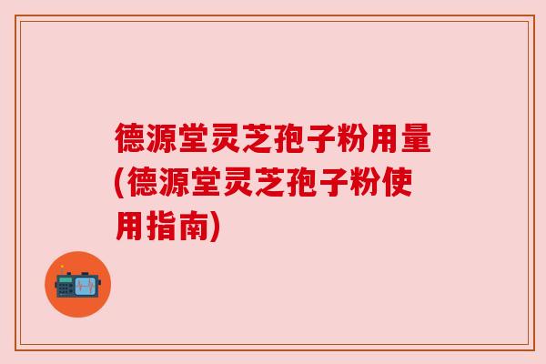德源堂灵芝孢子粉用量(德源堂灵芝孢子粉使用指南)