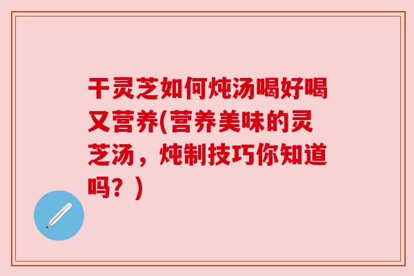 干灵芝如何炖汤喝好喝又营养(营养美味的灵芝汤,炖制技巧你知道吗?)