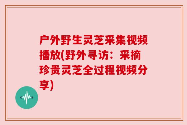 户外野生灵芝采集视频播放(野外寻访:采摘珍贵灵芝全过程视频分享)