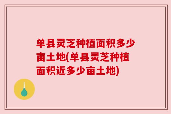 单县灵芝种植面积多少亩土地(单县灵芝种植面积近多少亩土地)