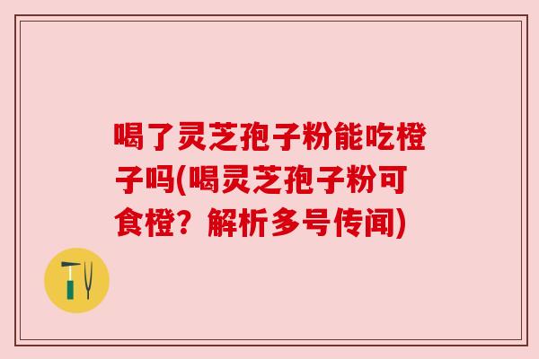 喝了灵芝孢子粉能吃橙子吗(喝灵芝孢子粉可食橙?解析多号传闻)