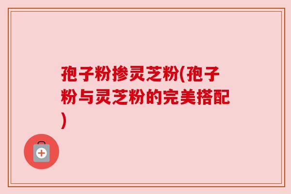 孢子粉掺灵芝粉(孢子粉与灵芝粉的完美搭配)