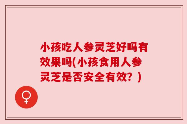 小孩吃人参灵芝好吗有效果吗(小孩食用人参灵芝是否安全有效?)