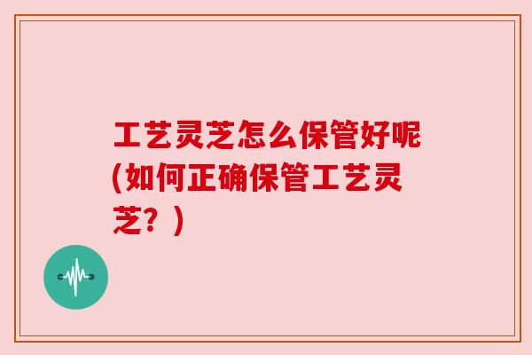 工艺灵芝怎么保管好呢(如何正确保管工艺灵芝?)