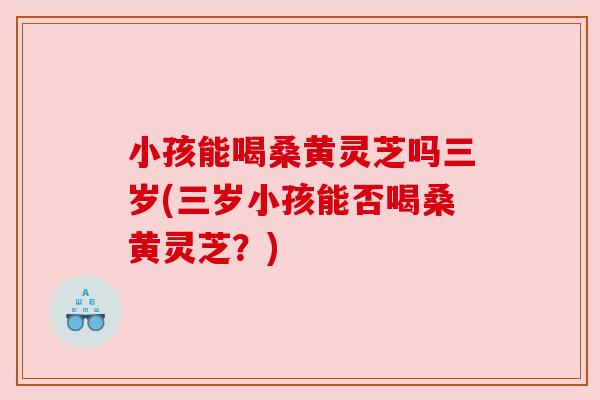 小孩能喝桑黄灵芝吗三岁(三岁小孩能否喝桑黄灵芝?)