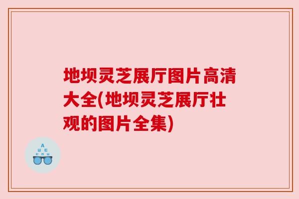 地坝灵芝展厅图片高清大全(地坝灵芝展厅壮观的图片全集)