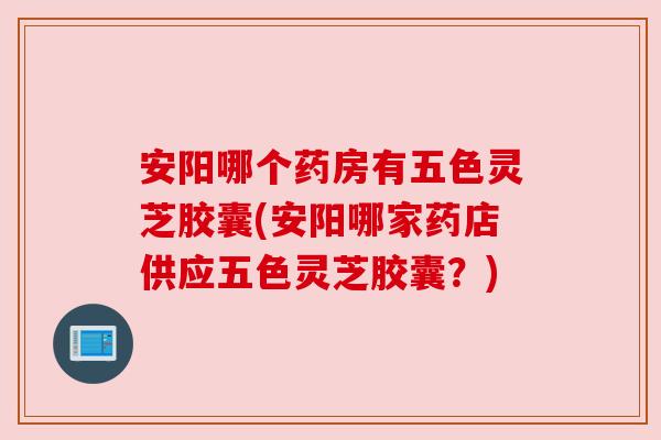 安阳哪个药房有五色灵芝胶囊(安阳哪家药店供应五色灵芝胶囊？)