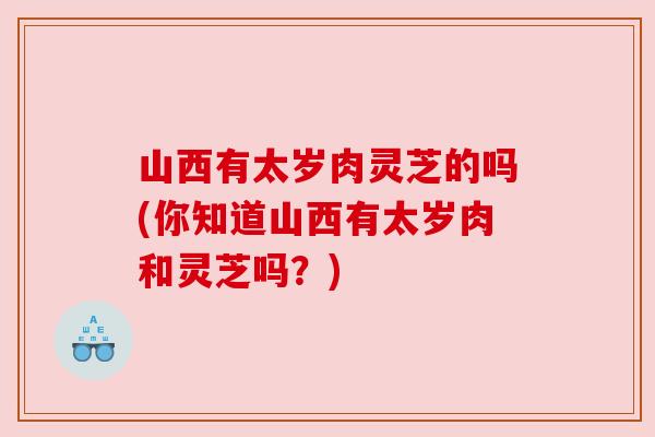 山西有太岁肉灵芝的吗(你知道山西有太岁肉和灵芝吗？)