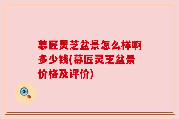 慕匠灵芝盆景怎么样啊多少钱(慕匠灵芝盆景价格及评价)