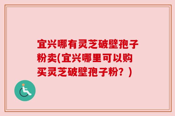 宜兴哪有灵芝破壁孢子粉卖(宜兴哪里可以购买灵芝破壁孢子粉?)