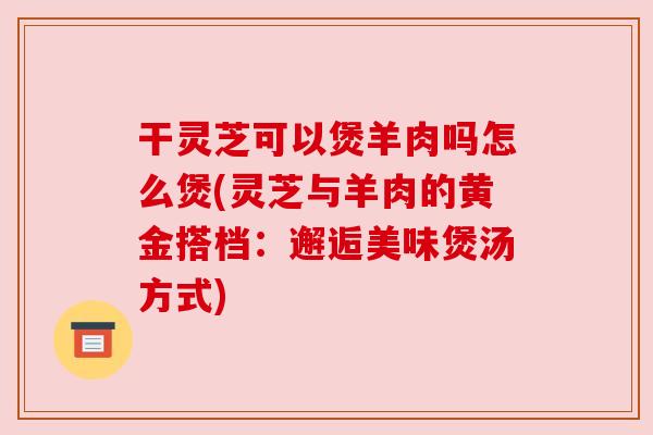 干灵芝可以煲羊肉吗怎么煲(灵芝与羊肉的黄金搭档:邂逅美味煲汤方式)