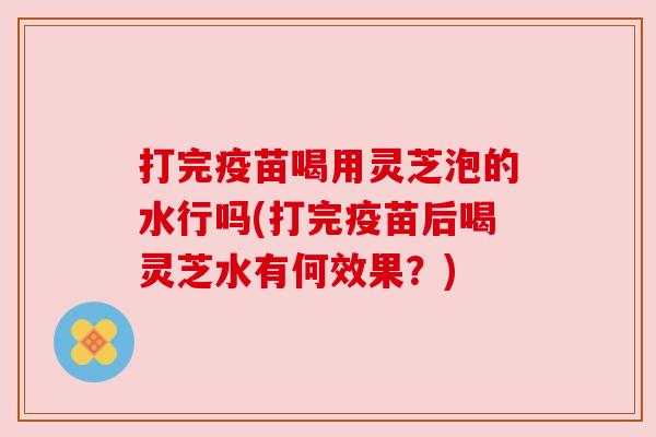 打完疫苗喝用灵芝泡的水行吗(打完疫苗后喝灵芝水有何效果?)