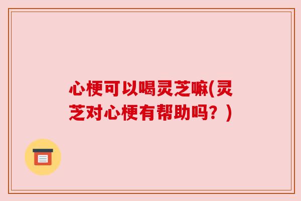 心梗可以喝灵芝嘛(灵芝对心梗有帮助吗?)
