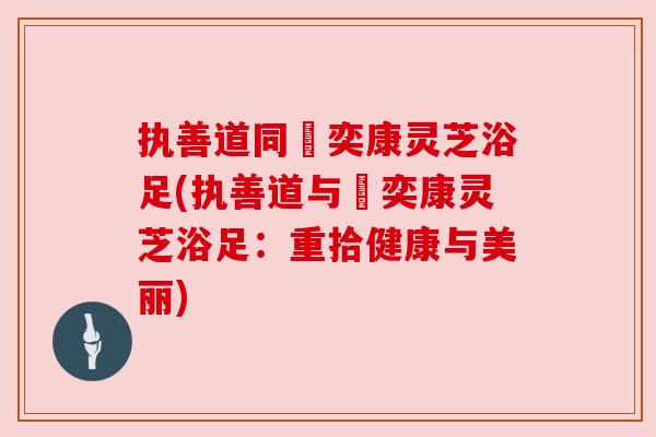 执善道同興奕康灵芝浴足(执善道与興奕康灵芝浴足:重拾健康与美丽)