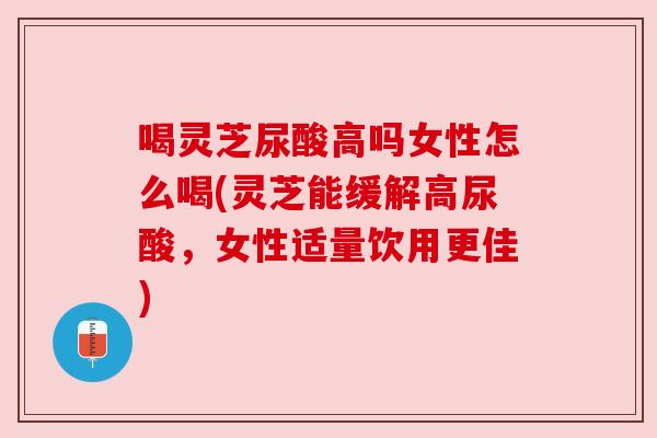 喝灵芝尿酸高吗女性怎么喝(灵芝能缓解高尿酸,女性适量饮用更佳)