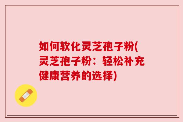 如何软化灵芝孢子粉(灵芝孢子粉:轻松补充健康营养的选择)
