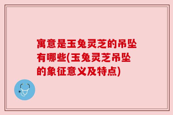 寓意是玉兔灵芝的吊坠有哪些(玉兔灵芝吊坠的象征意义及特点)