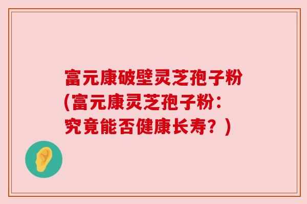 富元康破壁灵芝孢子粉(富元康灵芝孢子粉：究竟能否健康长寿？)