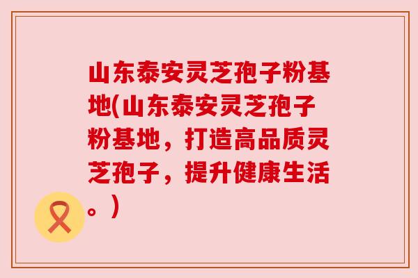 山东泰安灵芝孢子粉基地(山东泰安灵芝孢子粉基地，打造高品质灵芝孢子，提升健康生活。)