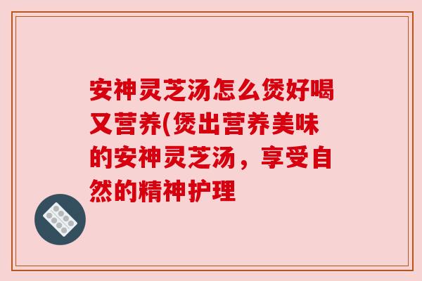 安神灵芝汤怎么煲好喝又营养(煲出营养美味的安神灵芝汤,享受自然的精神护理