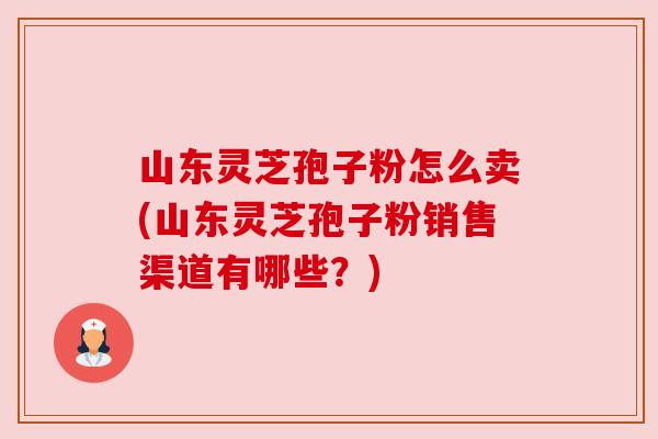 山东灵芝孢子粉怎么卖(山东灵芝孢子粉销售渠道有哪些?)