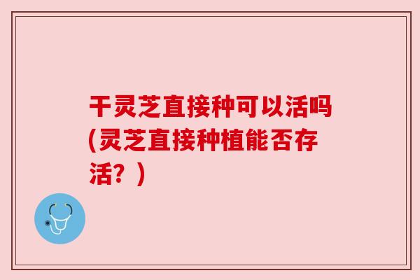 干灵芝直接种可以活吗(灵芝直接种植能否存活?)