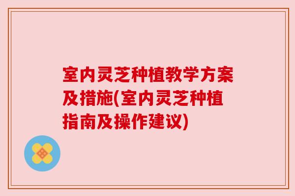 室内灵芝种植教学方案及措施(室内灵芝种植指南及操作建议)