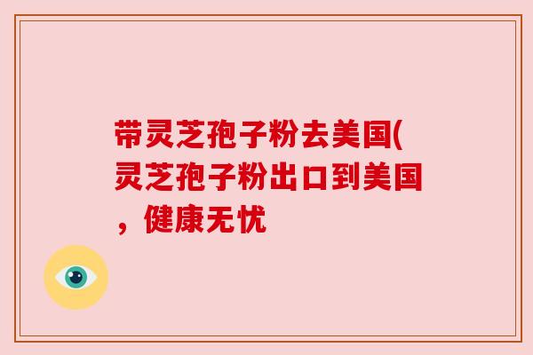带灵芝孢子粉去美国(灵芝孢子粉出口到美国，健康无忧