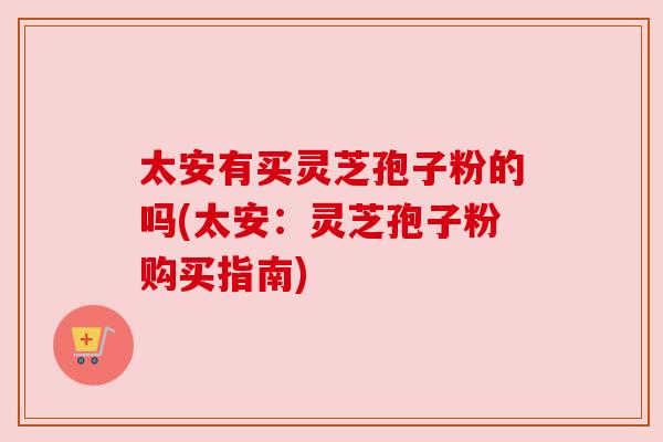 太安有买灵芝孢子粉的吗(太安:灵芝孢子粉购买指南)