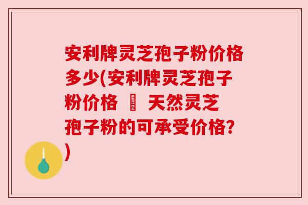 安利牌灵芝孢子粉价格多少(安利牌灵芝孢子粉价格 – 天然灵芝孢子粉的可承受价格?)