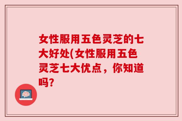 女性服用五色灵芝的七大好处(女性服用五色灵芝七大优点，你知道吗？
