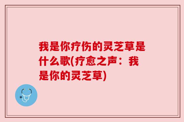 我是你疗伤的灵芝草是什么歌(疗愈之声:我是你的灵芝草)