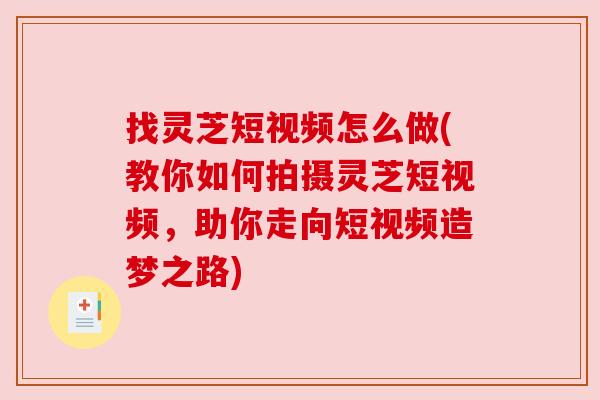 找灵芝短视频怎么做(教你如何拍摄灵芝短视频，助你走向短视频造梦之路)