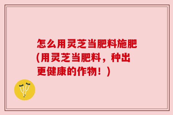 怎么用灵芝当肥料施肥(用灵芝当肥料，种出更健康的作物！)