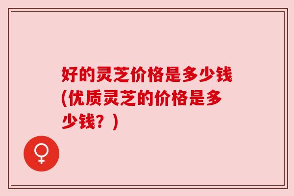 好的灵芝价格是多少钱(优质灵芝的价格是多少钱？)