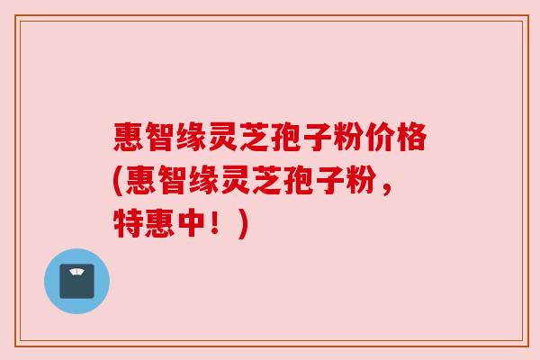 惠智缘灵芝孢子粉价格(惠智缘灵芝孢子粉,特惠中!)