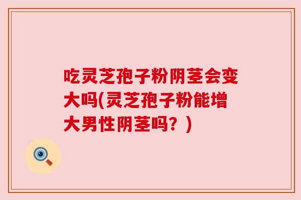 吃灵芝孢子粉阴茎会变大吗(灵芝孢子粉能增大男性阴茎吗？)