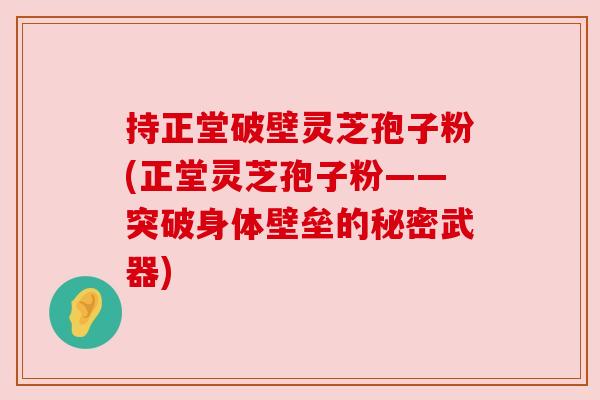 持正堂破壁灵芝孢子粉(正堂灵芝孢子粉——突破身体壁垒的秘密武器)