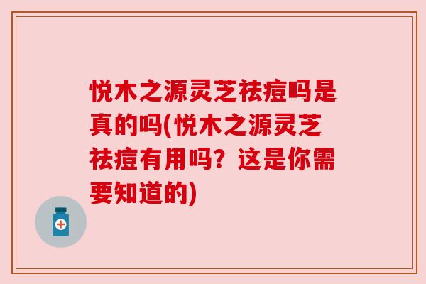 悦木之源灵芝祛痘吗是真的吗(悦木之源灵芝祛痘有用吗?这是你需要知道的)