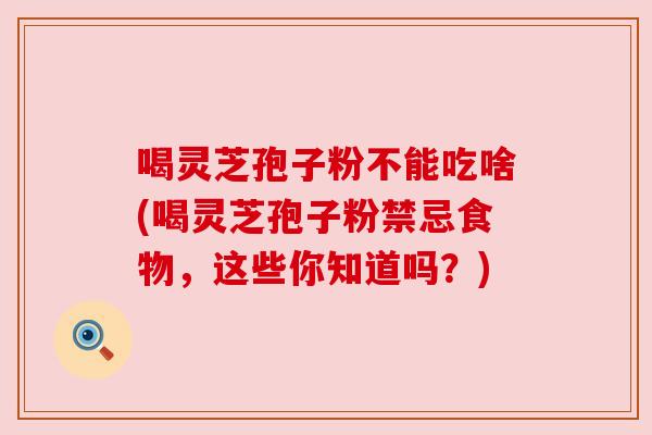 喝灵芝孢子粉不能吃啥(喝灵芝孢子粉禁忌食物，这些你知道吗？)