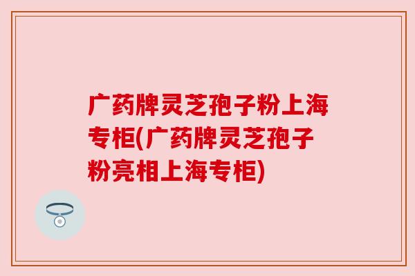 广药牌灵芝孢子粉上海专柜(广药牌灵芝孢子粉亮相上海专柜)