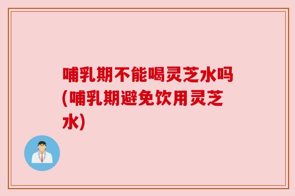 哺乳期不能喝灵芝水吗(哺乳期避免饮用灵芝水)