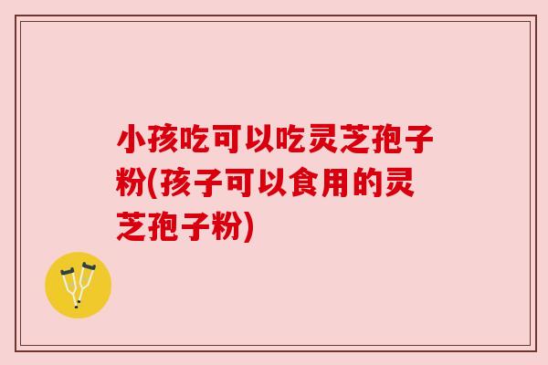 小孩吃可以吃灵芝孢子粉(孩子可以食用的灵芝孢子粉)