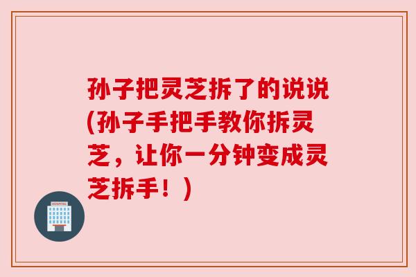 孙子把灵芝拆了的说说(孙子手把手教你拆灵芝,让你一分钟变成灵芝拆手!)