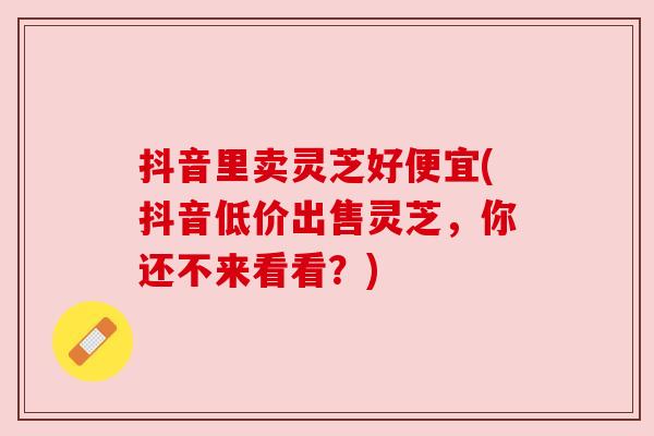 抖音里卖灵芝好便宜(抖音低价出售灵芝，你还不来看看？)