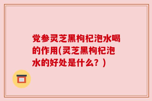 党参灵芝黑枸杞泡水喝的作用(灵芝黑枸杞泡水的好处是什么？)