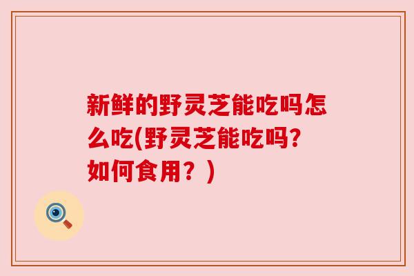 新鲜的野灵芝能吃吗怎么吃(野灵芝能吃吗?如何食用?)