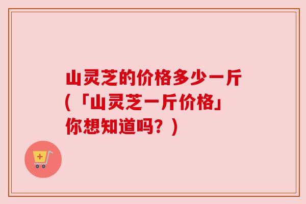 山灵芝的价格多少一斤(「山灵芝一斤价格」你想知道吗?)
