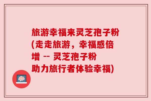 旅游幸福来灵芝孢子粉(走走旅游，幸福感倍增 -- 灵芝孢子粉助力旅行者体验幸福)