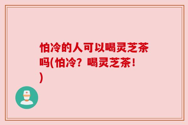 怕冷的人可以喝灵芝茶吗(怕冷?喝灵芝茶!)